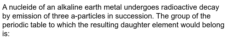 A nucleide of an alkaline earth metal undergoes radioactive decay by emission of three a-particles in succession. The group of the periodic table to which the resulting daughter element would belong is: