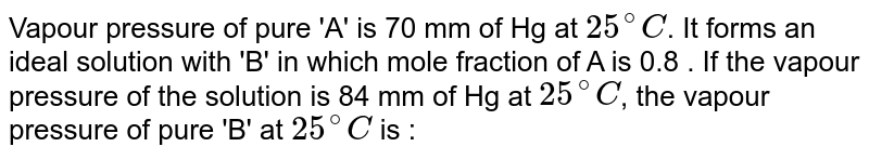Vapour pressure of pure 'A' is 70 mm of Hg at 25^(@)C . It forms an ideal solution with 'B' in which mole fraction of A is 0.8 . If the vapour pressure of the solution is 84 mm of Hg at 25^(@)C , the vapour pressure of pure 'B' at 25^(@)C is :