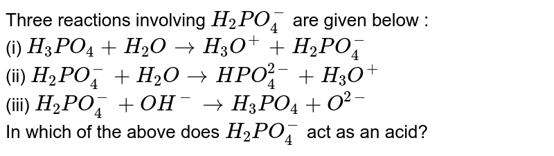 Three reactions involving `H_(2)PO_(4)^(-)` are given below : <br> (i) `H_(3)PO_(4)+H_(2)Orarr H_(3)O^(+)+H_(2)PO_(4)^(-)` <br> (ii) `H_(2)PO_(4)^(-)+H_(2)OrarrHPO_(4)^(2-)+H_(3)O^(+)` <br> (iii) `H_(2)PO_(4)^(-)+OH^(-)rarr H_(3)PO_(4)+O^(2-)` <br> In which of the above does `H_(2)PO_(4)^(-)` act as an acid?