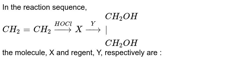 In the reaction sequence,  <br> `CH_2 = CH_2 overset(HOCl)to X overset(Y)to {:(CH_2OH),(|),(CH_2OH):}`<br>  the molecule, X and regent, Y, respectively are :