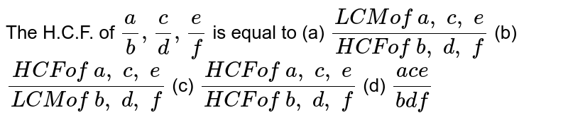 The H.C.F. of `a/b , c/d , e/f` is equal to
(a) `(LCM of \ a ,\ c ,\ e)/(HCF of\ b ,\ d ,\ f)`
(b) `(HCF of\ a ,\ c ,\ e)/(LCM of\ b ,\ d ,\ f)`
(c) `(HCF of\ a ,\ c ,\ e)/(HCF of\ b ,\ d ,\ f)`
(d) `(a c e)/(b df)`