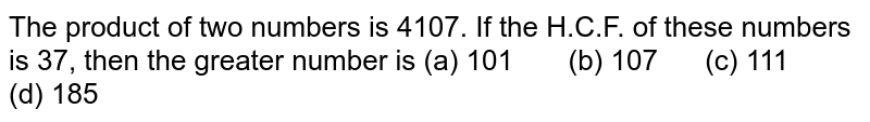 The product of two numbers is 4107. If the H.C.F. of these numbers is 37, then the greater number is (a) 101 (b) 107 (c) 111 (d) 185