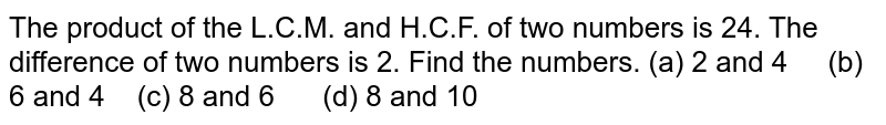 The product of the L.C.M. and H.C.F. of two numbers is 24. The difference of two numbers is 2. Find the numbers. (a) 2 and 4 (b) 6 and 4 (c) 8 and 6 (d) 8 and 10