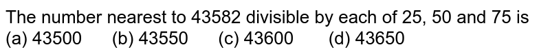 The number nearest to 43582 divisible by each of 25,50 and 75 is (a)43500 (b) 43550 (c) 43600quad (d) 43650