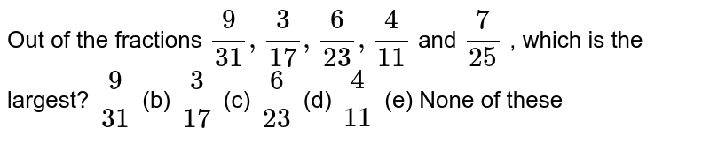 Out of the fractions (9)/(31),(3)/(17),(6)/(23),(4)/(11) and (7)/(25) which is the largest? (9)/(31) (b) (3)/(17) (c) (6)/(23) (d) (4)/(11) (e) None of these