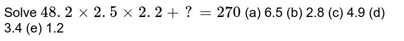 Solve 48. 2xx2. 5xx2. 2+?=270 (a) 6.5 (b) 2.8 (c) 4.9 (d) 3.4 (e) 1.2