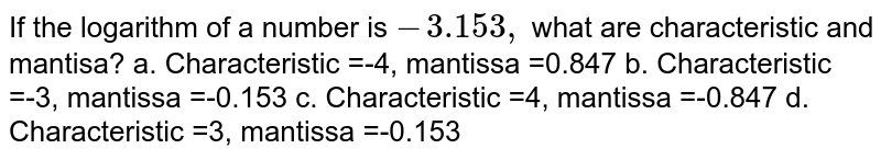 If the logarithm of a number is -3.153, what are characteristic and mantisa? a. Characteristic =-4, mantissa =0.847b . Characteristic =-3, mantissa =-0.153c Characteristic =4, mantissa =-0.847d Characteristic =3, mantissa =-0.153