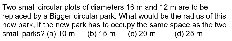 Two small
  circular plots of diameters 16 m and 12 m are to be replaced by a Bigger
  circular park. What would be the radius of this new park, if the new park has
  to occupy the same space as the two small parks?
(a) 10
  m      (b) 15 m      (c) 20 m         (d) 25 m