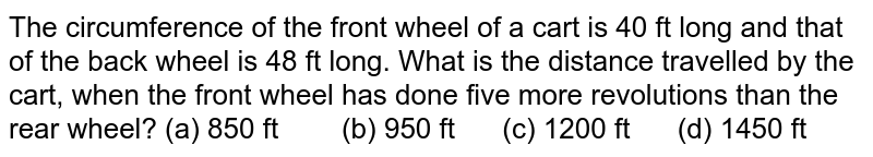 The circumference of the front wheel of a cart is 40 ft long and that of the back wheel is 48 ft long.What is the distance travelled by the cart,when the front wheel has done five more revolutions than the rear wheel? (a) 850 ft (b) 950 ft (c) 1200 ft (d) 1450 ft