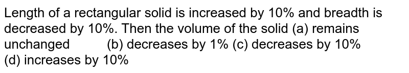 Length of a rectangular solid is increased by 10% and breadth is decreased by 10%. Then the volume of the solid (a) remains unchanged (b) decreases by 1% (c) decreases by 10% (d) increases by 10%