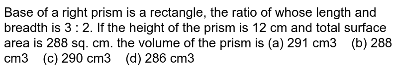 Base of a right prism is a rectangle, the ratio of whose length and breadth is 3 : 2. If the height of the prism is 12 cm and total surface area is 288 sq. cm. the volume of the prism is (a) 291 cm3 (b) 288 cm3 (c) 290 cm3 (d) 286 cm3
