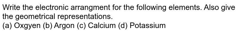 Write the electronic arrangment for the following elements. Also give the geometrical representations. (a) Oxgyen (b) Argon (c) Calcium (d) Potassium