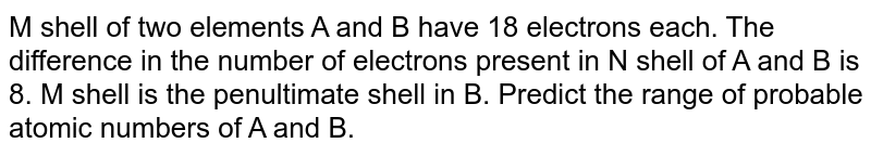 M shell of two elements A and B have 18 electrons each. The difference in the number of electrons present in N shell of A and B is 8. M shell is the penultimate shell in B. Predict the range of probable atomic numbers of A and B.