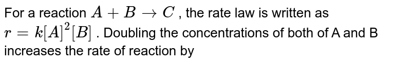 For a reaction A + B to C , the rate law is written as r=k[A]^(2)[B] . Doubling the concentrations of both of 'A' and 'B' increases the rate of reaction by