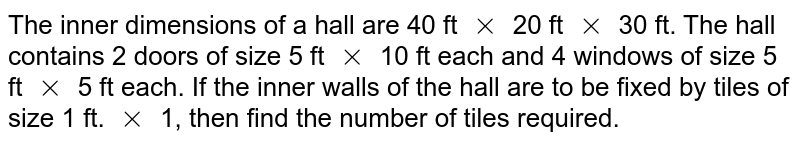The inner dimensions of a hall are 40 ft `xx` 20 ft `xx` 30 ft. The hall contains 2 doors of size 5 ft `xx` 10 ft each and 4 windows of size 5 ft `xx` 5 ft each. If the inner walls of the hall are to be fixed by tiles of size 1 ft. `xx` 1, then find the number of tiles required.