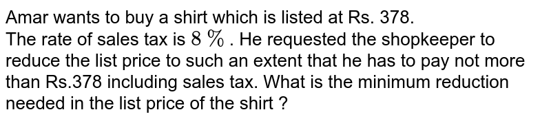 Amar wants to buy a shirt which is listed at Rs. 378. The rate of sales tax is 8% . He requested the shopkeeper to reduce the list price to such an extent that he has to pay not more than Rs.378 including sales tax. What is the minimum reduction needed in the list price of the shirt ?
