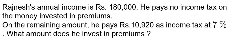 Rajnesh's annual income is Rs. 180,000. He pays no income tax on the money invested in premiums. On the remaining amount, he pays Rs.10,920 as income tax at 7% . What amount does he invest in premiums ?