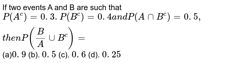 If two events A and B are such that P(A^c)=0. 3. P(B^c)=0. 4 a n d P(AnnB^c)=0. 5 , t h e n P(B/AuuB^c)= (a) 0. 9 (b). 0. 5 (c). 0. 6 (d). 0. 25