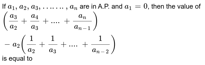 If `a_(1), a_(2), a_(3), ……. , a_(n)` are in A.P. and `a_(1) = 0`, then the value of `(a_(3)/a_(2) + a_(4)/a_(3) + .... + a_(n)/a_(n - 1)) - a_(2)(1/a_(2) + 1/a_(3) + .... + 1/a_(n - 2))` is equal to