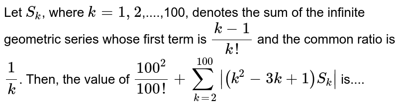 Let `S_(k)`, where `k = 1,2`,....,100, denotes the sum of the infinite geometric series whose first term is `(k -1)/(k!)` and the common ratio is `(1)/(k)`. Then, the value of `(100^(2))/(100!) +sum_(k=2)^(100) | (k^(2) - 3k +1) S_(k)|` is....