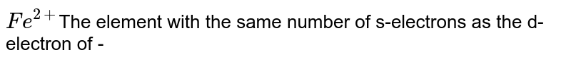 Fe^(2+) The element with the same number of s-electrons as the d-electron of -