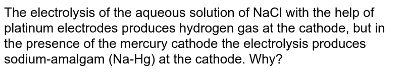 The electrolysis of the aqueous solution of NaCl with the help of platinum electrodes produces hydrogen gas at the cathode, but in the presence of the mercury cathode the electrolysis produces sodium-amalgam (Na-Hg) at the cathode. Why?