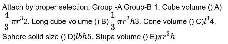 Attach by proper selection. Group -A Group-B 1. Cube volume () A) 4/3 pir^3 2. The volume of a long cube () B) 1/3 pir^2h 3. Cone volume () C) l^3 4. Sphere solid size () D) lbh 5. Stupa volume () E) pir^2h