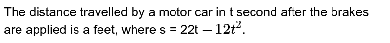 The distance travelled by a motor car in t second after the brakes are applied is a feet, where s = 22t -12t^(2) .
