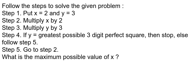 Follow the steps to solve the given problem : Step 1. Put x = 2 and y = 3 Step 2. Multiply x by 2 Step 3. Multiply y by 3 Step 4. If y = greatest possible 3 digit perfect square, then stop, else follow step 5. Step 5. Go to step 2. What is the maximum possible value of x ?