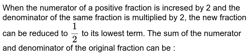 When the numerator of a positive fraction is incresed by 2 and the denominator of the same fraction is multiplied by 2, the new fraction can be reduced to 1/2 to its lowest term. The sum of the numerator and denominator of the original fraction can be :