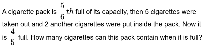 A cigarette pack is `5/6 th` full of its capacity, then 5 cigarettes were taken out and 2 another cigarettes were put inside the pack. Now it is `4/5` full. How many cigarettes can this pack contain when it is full? 
