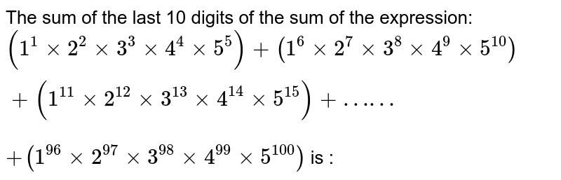 The sum of the last 10 digits of the sum of the expression: (1^1 xx 2^2 xx 3^3 xx 4^4 xx 5^5) + (1^6 xx 2^7 xx 3^8 xx 4^9 xx 5^10) + (1^11 xx 2^12 xx 3^13 xx 4^14 xx 5^15) + …… +(1^96 xx 2^97 xx 3^(98) xx 4^(99) xx 5^(100)) is :