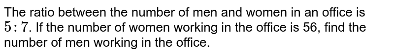 The ratio between the number of men and women in an office is `5:7`. If the number of women working in the office is 56, find the number of men working in the office.