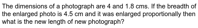 The dimensions of a photograph are 4 and 1.8 cms. If the breadth of the enlarged photo is 4.5 cm and it was enlarged proportionally then what is the new length of new photograph?