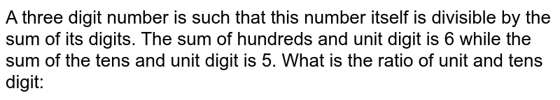 A three digit number is such that this number itself is divisible by the sum of its digits. The sum of hundreds and unit digit is 6 while the sum of the tens and unit digit is 5. What is the ratio of unit and tens digit: