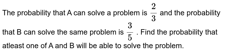 The probability that A can solve a problem is `2/3` and the probability that B can solve the same problem is `3/5` . Find the probability that atleast one of A and B will be able to solve the problem.