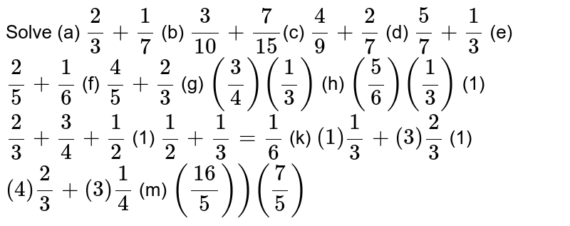 Solve (a) 2/3 + 1/7 (b) 3/10 + 7/15 (c) 4/9 + 2/7 (d) 5/7 + 1/3 (e) 2/5 + 1/6 (f) 4/5 + 2/3 (g) (3/4) (1/3) (h) (5/6) (1/3) (1) 2/3 + 3/4 + 1/2 (1) 1/2 + 1/3 = 1/6 (k) (1) 1/3 + (3) 2/3 (1) (4) 2/3 +(3) 1/4 (m) ((16)/5))(7/5)