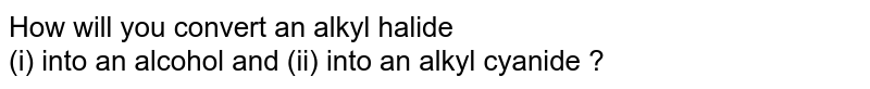 How will you convert an alkyl halide (i) into an alcohol and (ii) into an alkyl cyanide ?