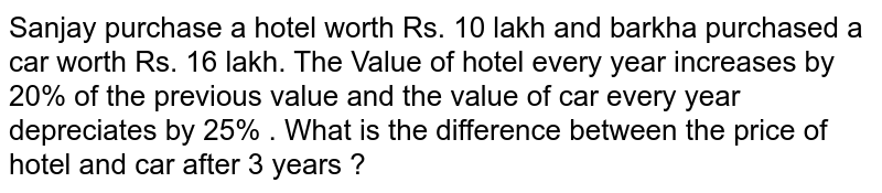 Sanjay purchase a hotel worth Rs. 10 lakh and barkha purchased a car worth Rs. 16 lakh. The Value of hotel every year increases by 20% of the previous value and the value of car every year depreciates by 25% . What is the difference between the price of hotel and car after 3 years ?