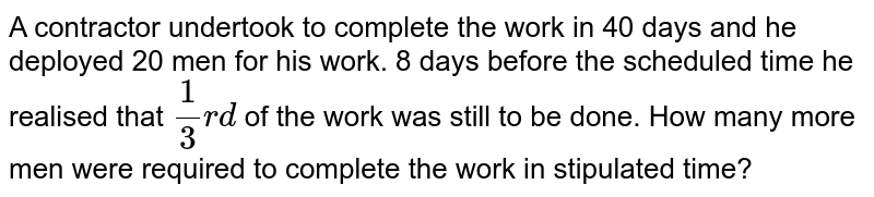 A contractor undertook to complete the work in 40 days and he deployed 20 men for his work. 8 days before the scheduled time he realised that `(1)/(3)rd` of the work was still to be done. How many more men were required to complete the work in stipulated time? 