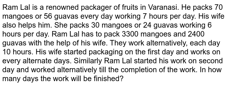 Ram Lal is a renowned packager of fruits in Varanasi. He packs 70 mangoes or 56 guavas every day working 7 hours per day. His wife also helps him. She packs 30 mangoes or 24 guavas working 6 hours per day. Ram Lal has to pack 3300 mangoes and 2400 guavas with the help of his wife. They work alternatively, each day 10 hours. His wife started packaging on the first day and works on every alternate days. Similarly Ram Lal started his work on second day and worked alternatively till the completion of the work. In how many days the work will be finished?