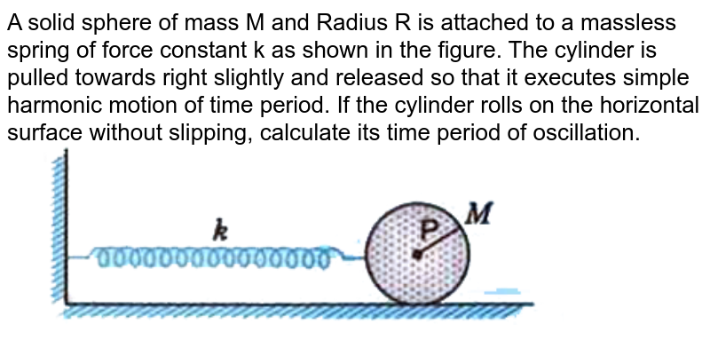 A solid sphere of mass M and Radius R is attached to a massless spring of force constant k as shown in the figure. The cylinder is pulled towards right slightly and released so that it executes simple harmonic motion of time period. If the cylinder rolls on the horizontal surface without slipping, calculate its time period of oscillation.  <br> <img src="https://d10lpgp6xz60nq.cloudfront.net/physics_images/MOD_UNT_PHY_XI_P2_C14_E03_004_Q01.png" width="80%"> 