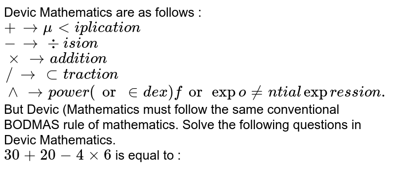 Devic Mathematics are as follows : <br> `+rarr" multiplication"` <br> `- rarr" division"` <br> `xx rarr" addition"` <br> `// rarr" subtraction"` <br> `^^ rarr" power (or index) for exponential expression."` <br> But Devic (Mathematics must follow the same conventional BODMAS rule of mathematics. Solve the following questions in Devic Mathematics. <br> `30+20-4xx6` is equal to :