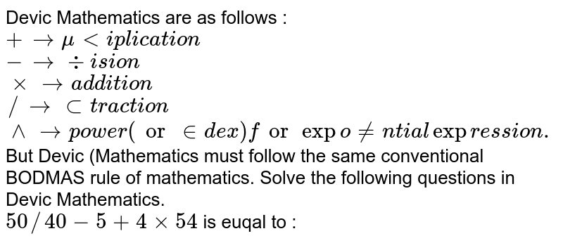 Devic Mathematics are as follows : <br> `+rarr" multiplication"` <br> `- rarr" division"` <br> `xx rarr" addition"` <br> `// rarr" subtraction"` <br> `^^ rarr" power (or index) for exponential expression."` <br> But Devic (Mathematics must follow the same conventional BODMAS rule of mathematics. Solve the following questions in Devic Mathematics. <br> `50//40-5+4xx54` is euqal to :