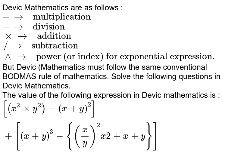 Devic Mathematics are as follows : <br> `+rarr" multiplication"` <br> `- rarr" division"` <br> `xx rarr" addition"` <br> `// rarr" subtraction"` <br> `^^ rarr" power (or index) for exponential expression."` <br> But Devic (Mathematics must follow the same conventional BODMAS rule of mathematics. Solve the following questions in Devic Mathematics. <br> The value of the following expression in Devic mathematics is : `[(x^(2)xxy^(2))-(x+y)^(2)]+[(x+y)^(3)-{((x)/(y))^(2)x2+x+y}]` 