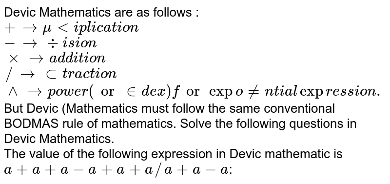Devic Mathematics are as follows : <br> `+rarr" multiplication"` <br> `- rarr" division"` <br> `xx rarr" addition"` <br> `// rarr" subtraction"` <br> `^^ rarr" power (or index) for exponential expression."` <br> But Devic (Mathematics must follow the same conventional BODMAS rule of mathematics. Solve the following questions in Devic Mathematics. <br> The value of the following expression in Devic mathematic is `a+a+a-a+a+a//a+a-a`: