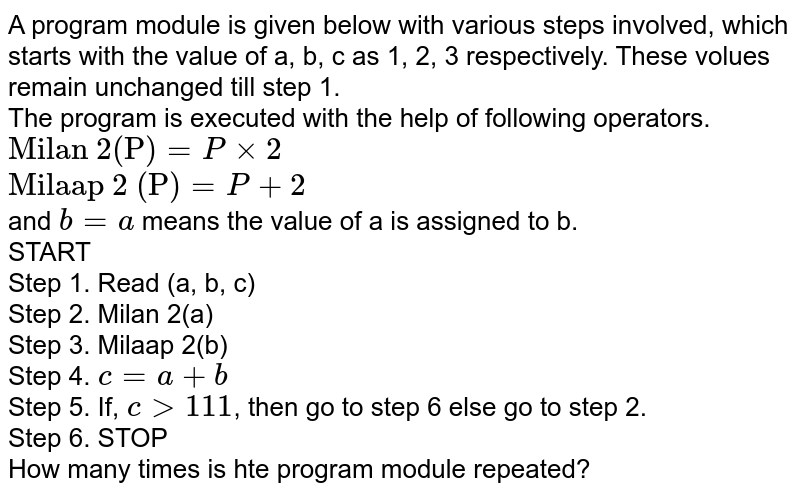 A program module is given below with various steps involved, which starts with the value of a, b, c as 1, 2, 3 respectively. These volues remain unchanged till step 1. The program is executed with the help of following operators. "Milan 2(P)"=Pxx2 "Milaap 2 (P)"=P+2 and b=a means the value of a is assigned to b. START Step 1. Read (a, b, c) Step 2. Milan 2(a) Step 3. Milaap 2(b) Step 4. c=a+b Step 5. If, c gt 111 , then go to step 6 else go to step 2. Step 6. STOP How many times is hte program module repeated?