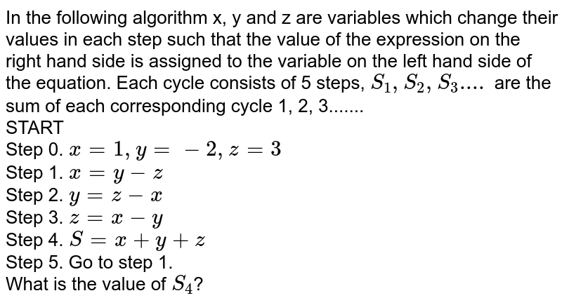 In the following algorithm x, y and z are variables which change their values in each step such that the value of the expression on the right hand side is assigned to the variable on the left hand side of the equation. Each cycle consists of 5 steps, S_(1), S_(2), S_(3).... are the sum of each corresponding cycle 1, 2, 3....... START Step 0. x=1, y=-2, z=3 Step 1. x=y-z Step 2. y=z-x Step 3. z=x-y Step 4. S=x+y+z Step 5. Go to step 1. What is the value of S_(4) ?