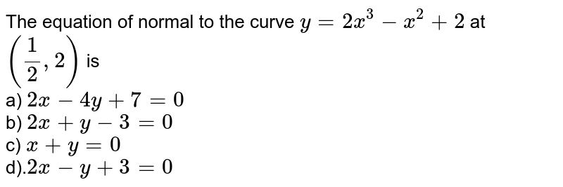 The equation of normal to the curve y=2x^(3)-x^(2)+2 at ((1)/(2),2) is a) 2x-4y+7=0 b) 2x+y-3=0 c) x+y=0 d). 2x-y+3=0