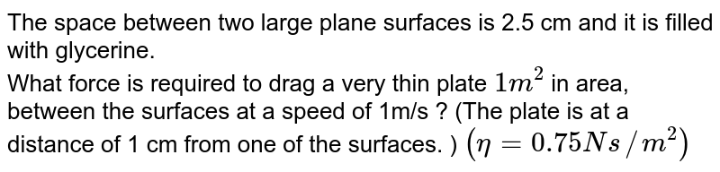 The space between two large plane surfaces is 2.5 cm and it is filled with glycerine. <br> What force is required to drag a very thin plate `1 m^2` in area, between the surfaces at a speed of 1m/s ? (The plate is at a distance of 1 cm from one of the surfaces. ) `(eta=0.75Ns//m^2)`
